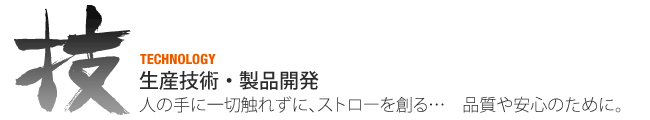 生産技術・生産開発（TECHNOLOGY)人の手に一切触れずに、ストローを創る・・・　品質や安心のために。